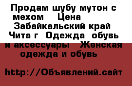 Продам шубу мутон с мехом  › Цена ­ 5 000 - Забайкальский край, Чита г. Одежда, обувь и аксессуары » Женская одежда и обувь   